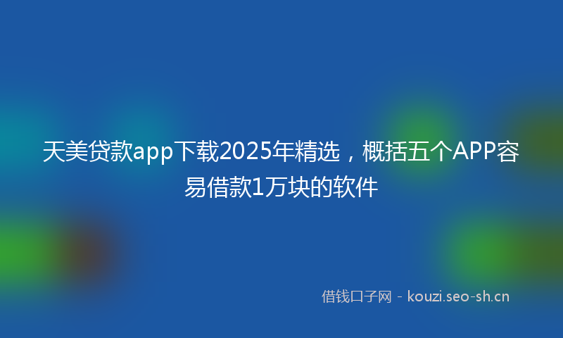 天美贷款app下载2025年精选，概括五个APP容易借款1万块的软件