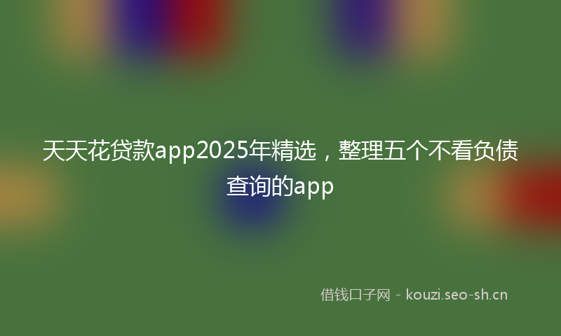 天天花贷款app2025年精选，整理五个不看负债查询的app