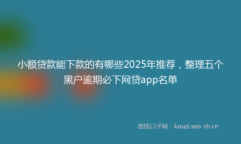 小额贷款能下款的有哪些2025年推荐，整理五个黑户逾期必下网贷app名单