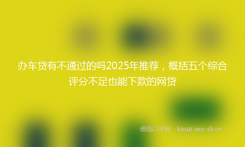 办车贷有不通过的吗2025年推荐，概括五个综合评分不足也能下款的网贷