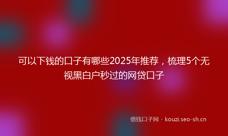 可以下钱的口子有哪些2025年推荐，梳理5个无视黑白户秒过的网贷口子