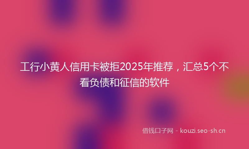 工行小黄人信用卡被拒2025年推荐，汇总5个不看负债和征信的软件