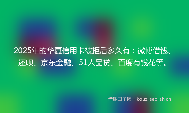 2025年的华夏信用卡被拒后多久有：微博借钱、还呗、京东金融、51人品贷、百度有钱花等。