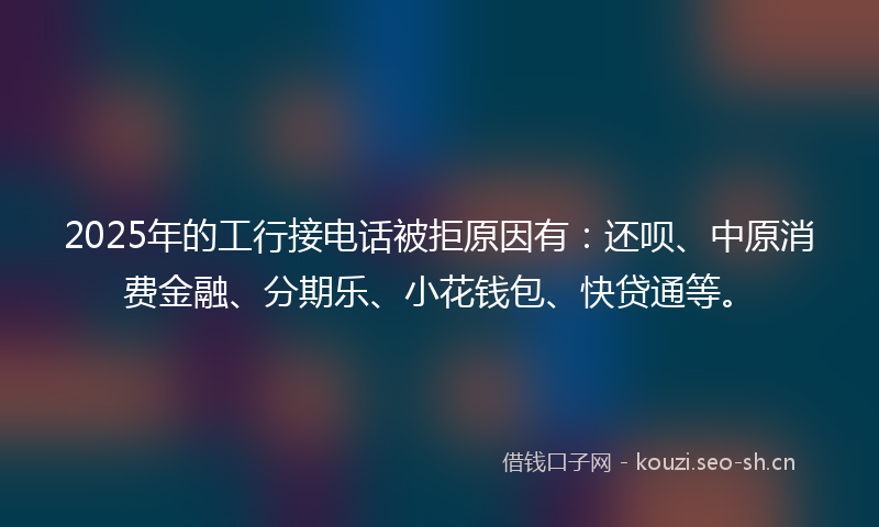 2025年的工行接电话被拒原因有：还呗、中原消费金融、分期乐、小花钱包、快贷通等。