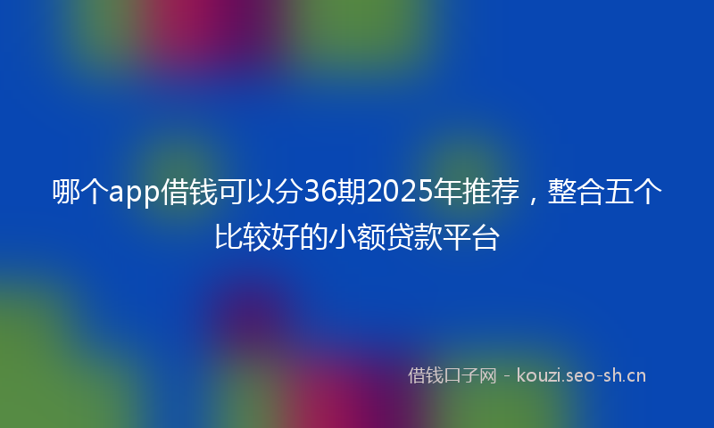 哪个app借钱可以分36期2025年推荐，整合五个比较好的小额贷款平台