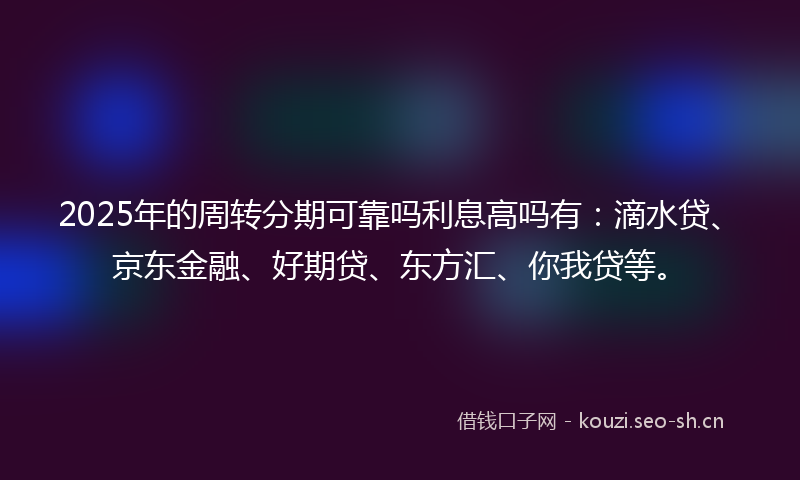 2025年的周转分期可靠吗利息高吗有：滴水贷、京东金融、好期贷、东方汇、你我贷等。