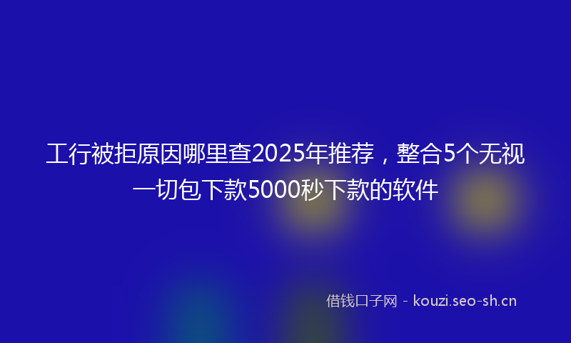 工行被拒原因哪里查2025年推荐，整合5个无视一切包下款5000秒下款的软件