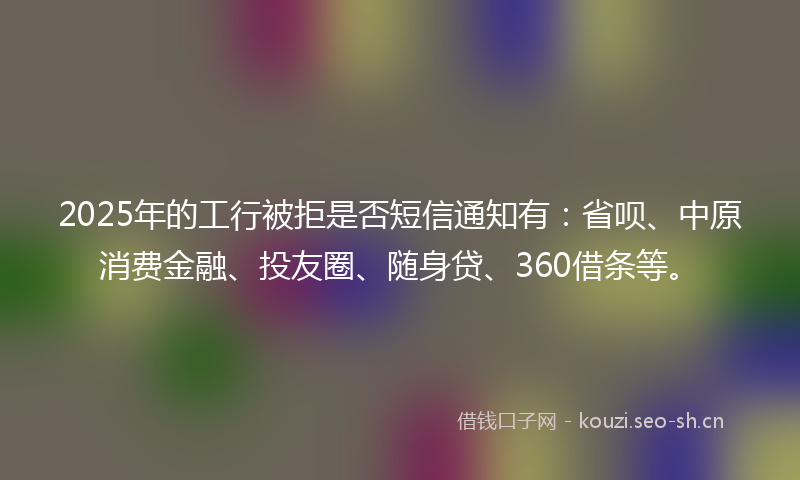 2025年的工行被拒是否短信通知有：省呗、中原消费金融、投友圈、随身贷、360借条等。