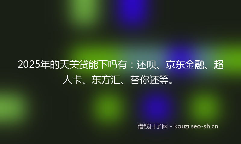 2025年的天美贷能下吗有：还呗、京东金融、超人卡、东方汇、替你还等。