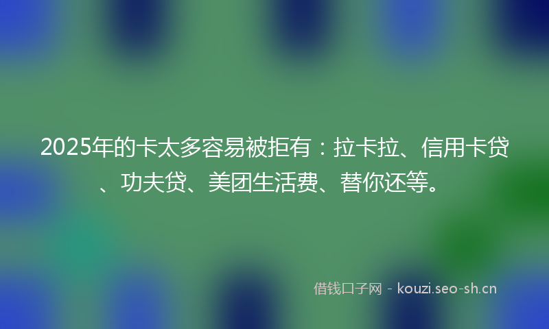 2025年的卡太多容易被拒有：拉卡拉、信用卡贷、功夫贷、美团生活费、替你还等。