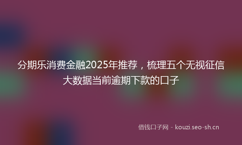 分期乐消费金融2025年推荐，梳理五个无视征信大数据当前逾期下款的口子