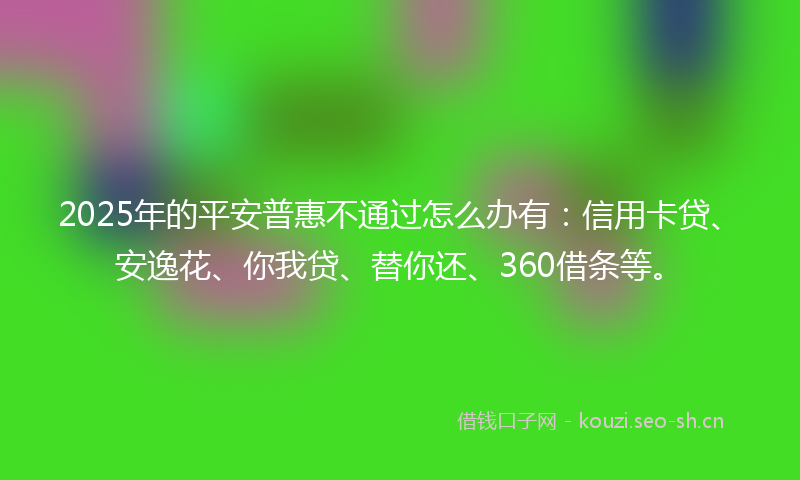 2025年的平安普惠不通过怎么办有：信用卡贷、安逸花、你我贷、替你还、360借条等。