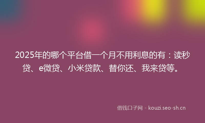 2025年的哪个平台借一个月不用利息的有：读秒贷、e微贷、小米贷款、替你还、我来贷等。