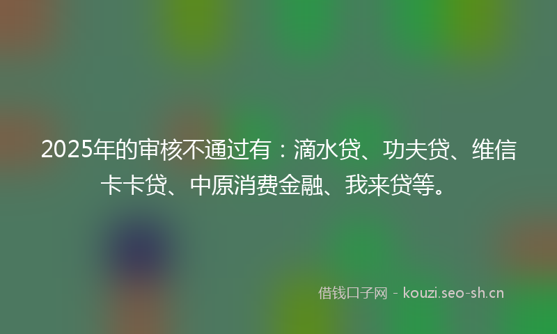 2025年的审核不通过有：滴水贷、功夫贷、维信卡卡贷、中原消费金融、我来贷等。