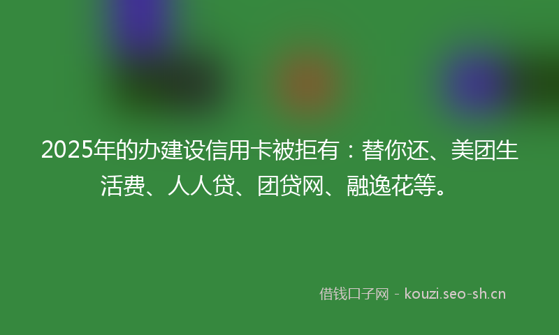 2025年的办建设信用卡被拒有：替你还、美团生活费、人人贷、团贷网、融逸花等。