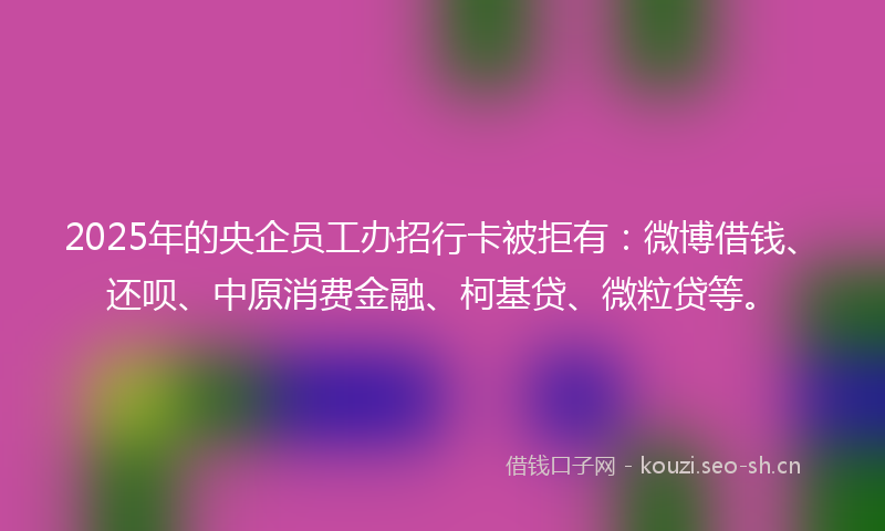 2025年的央企员工办招行卡被拒有:微博借钱、还呗、中原消费金融、柯基贷、微粒贷等。