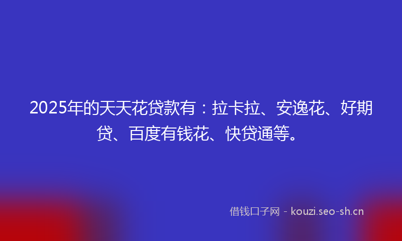 2025年的天天花贷款有：拉卡拉、安逸花、好期贷、百度有钱花、快贷通等。