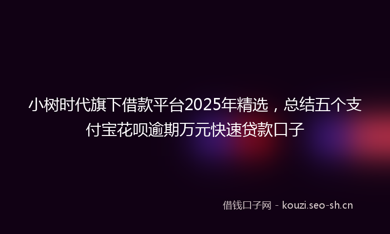小树时代旗下借款平台2025年精选，总结五个支付宝花呗逾期万元快速贷款口子