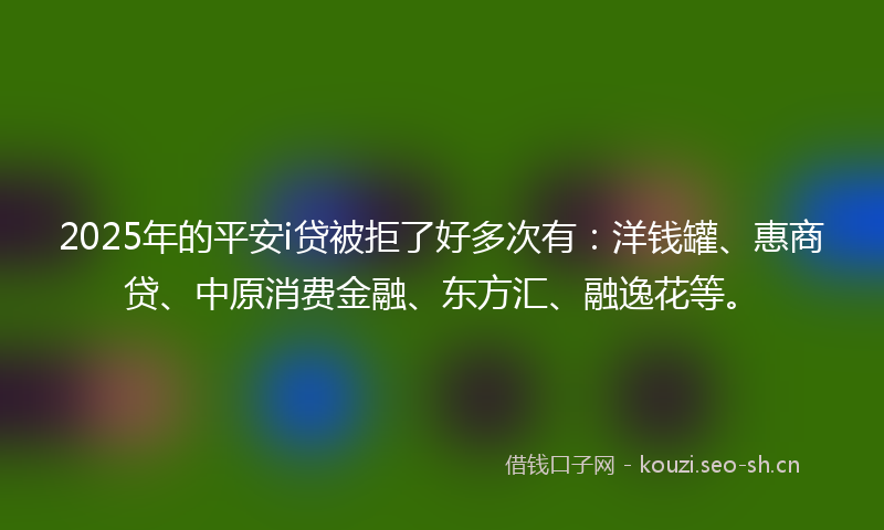 2025年的平安i贷被拒了好多次有：洋钱罐、惠商贷、中原消费金融、东方汇、融逸花等。