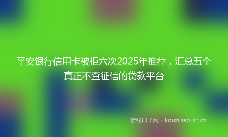 平安银行信用卡被拒六次2025年推荐，汇总五个真正不查征信的贷款平台