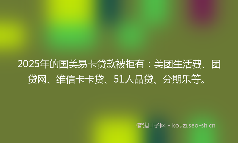 2025年的国美易卡贷款被拒有：美团生活费、团贷网、维信卡卡贷、51人品贷、分期乐等。