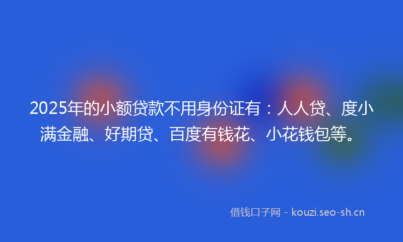 2025年的小额贷款不用身份证有：人人贷、度小满金融、好期贷、百度有钱花、小花钱包等。
