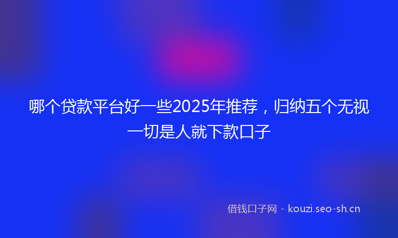 哪个贷款平台好一些2025年推荐，归纳五个无视一切是人就下款口子