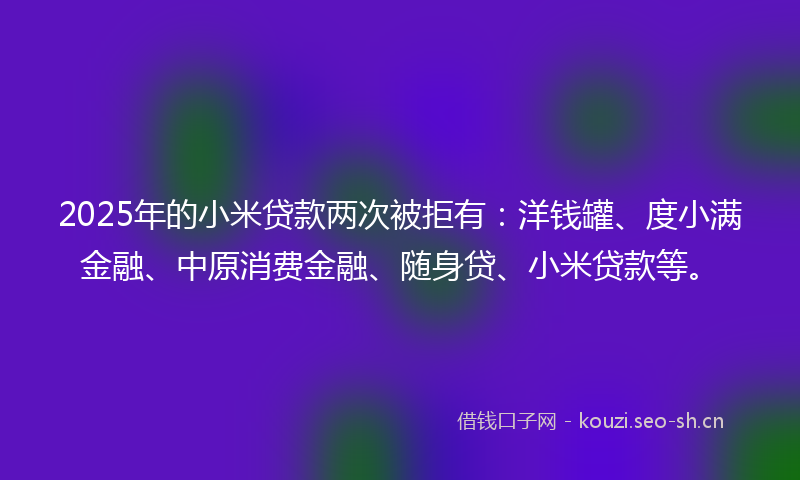 2025年的小米贷款两次被拒有：洋钱罐、度小满金融、中原消费金融、随身贷、小米贷款等。