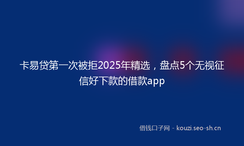 卡易贷第一次被拒2025年精选，盘点5个无视征信好下款的借款app