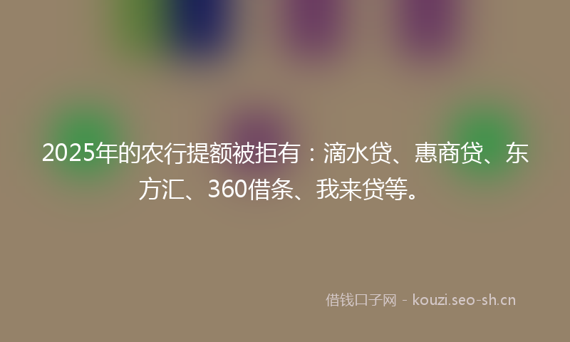 2025年的农行提额被拒有:滴水贷、惠商贷、东方汇、360借条、我来贷等。