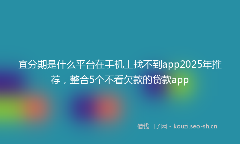 宜分期是什么平台在手机上找不到app2025年推荐，整合5个不看欠款的贷款app