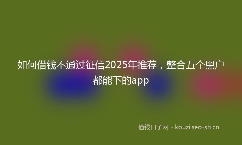 如何借钱不通过征信2025年推荐，整合五个黑户都能下的app