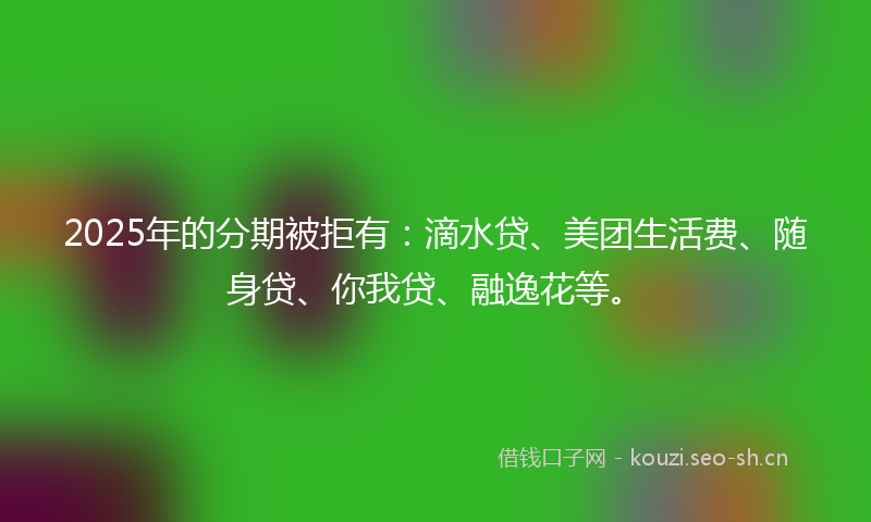 2025年的分期被拒有：滴水贷、美团生活费、随身贷、你我贷、融逸花等。