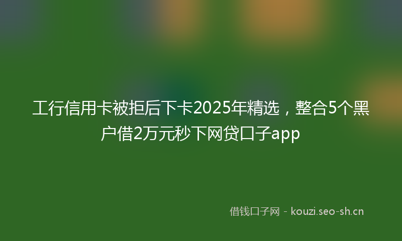 工行信用卡被拒后下卡2025年精选，整合5个黑户借2万元秒下网贷口子app