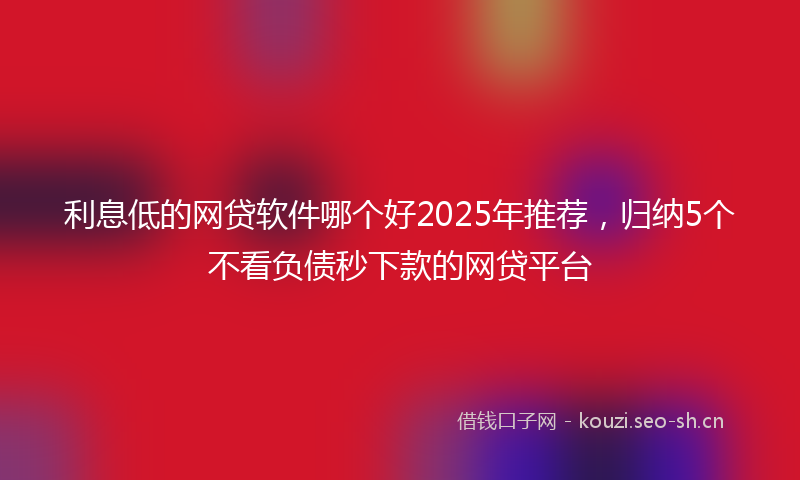 利息低的网贷软件哪个好2025年推荐，归纳5个不看负债秒下款的网贷平台