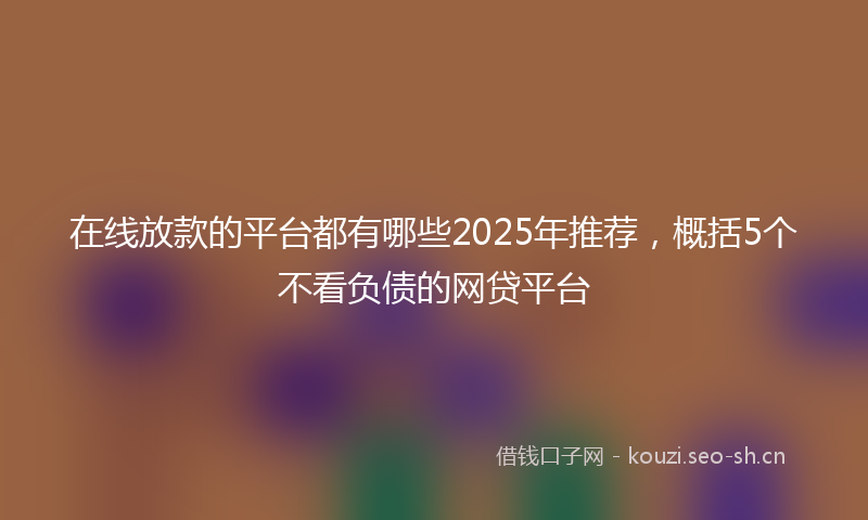 在线放款的平台都有哪些2025年推荐，概括5个不看负债的网贷平台