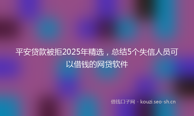 平安贷款被拒2025年精选，总结5个失信人员可以借钱的网贷软件