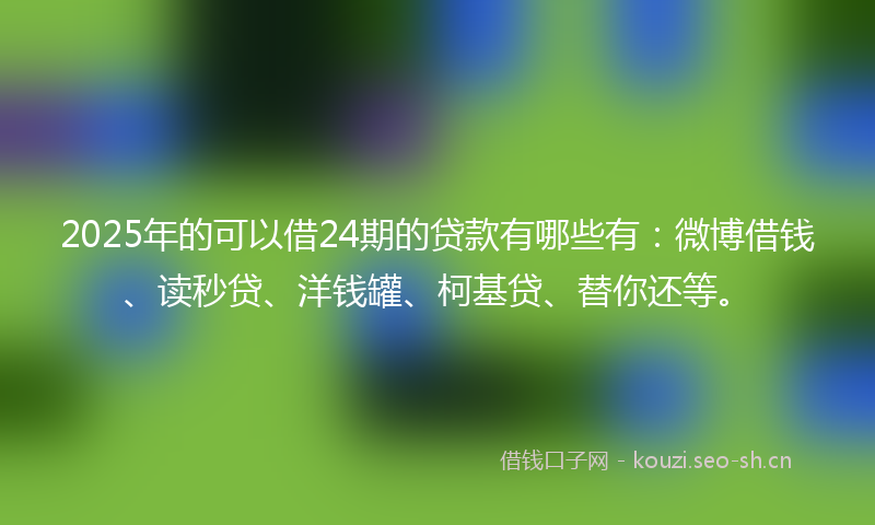 2025年的可以借24期的贷款有哪些有：微博借钱、读秒贷、洋钱罐、柯基贷、替你还等。