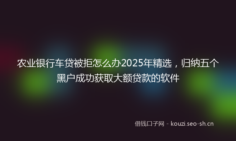 农业银行车贷被拒怎么办2025年精选，归纳五个黑户成功获取大额贷款的软件