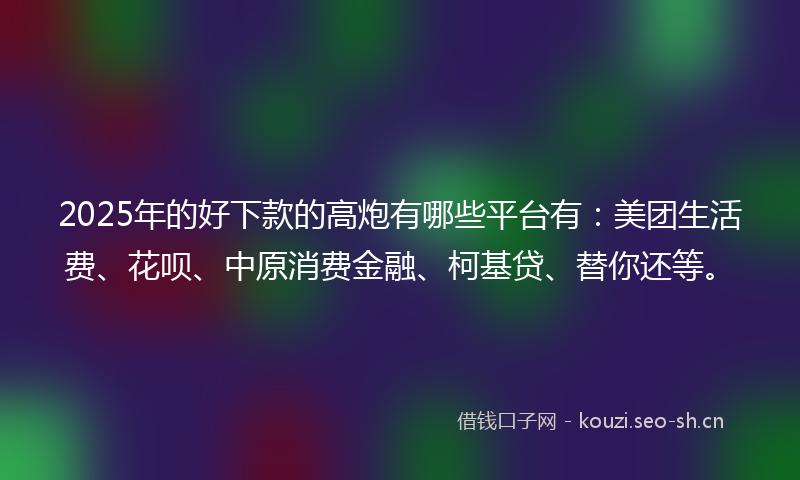 2025年的好下款的高炮有哪些平台有：美团生活费、花呗、中原消费金融、柯基贷、替你还等。