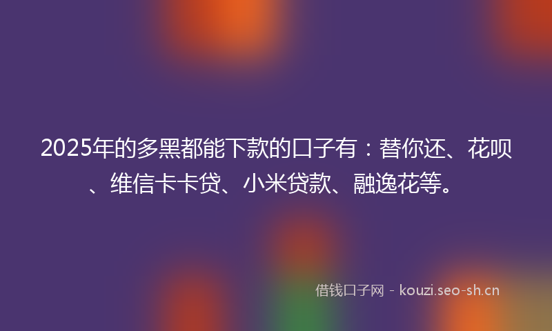 2025年的多黑都能下款的口子有：替你还、花呗、维信卡卡贷、小米贷款、融逸花等。