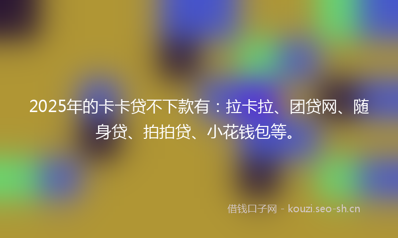 2025年的卡卡贷不下款有：拉卡拉、团贷网、随身贷、拍拍贷、小花钱包等。