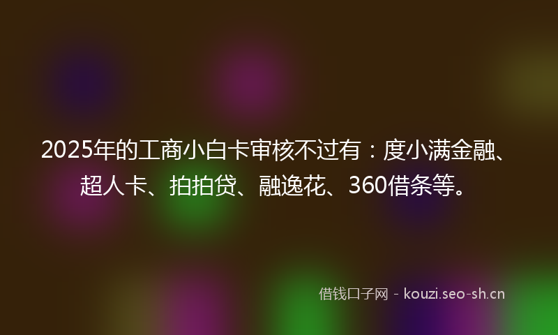 2025年的工商小白卡审核不过有：度小满金融、超人卡、拍拍贷、融逸花、360借条等。