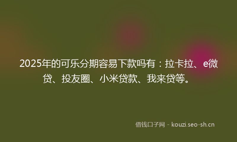 2025年的可乐分期容易下款吗有：拉卡拉、e微贷、投友圈、小米贷款、我来贷等。
