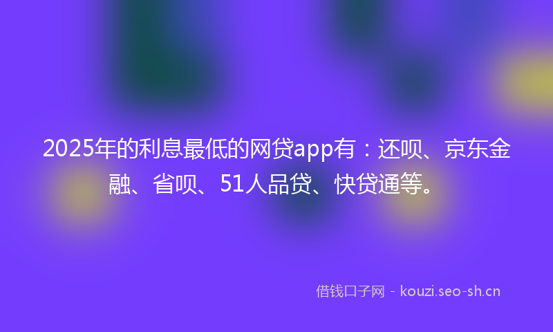 2025年的利息最低的网贷app有：还呗、京东金融、省呗、51人品贷、快贷通等。