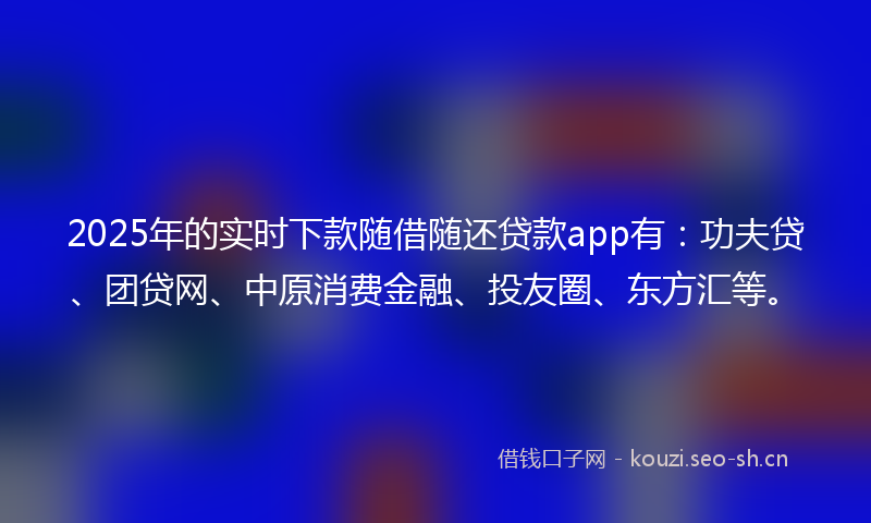 2025年的实时下款随借随还贷款app有：功夫贷、团贷网、中原消费金融、投友圈、东方汇等。