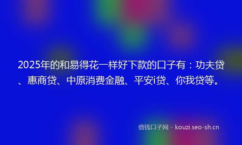 2025年的和易得花一样好下款的口子有：功夫贷、惠商贷、中原消费金融、平安i贷、你我贷等。