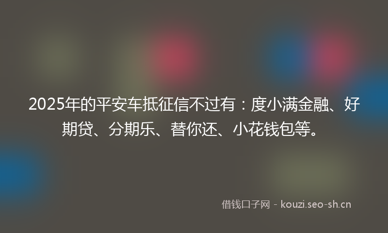 2025年的平安车抵征信不过有：度小满金融、好期贷、分期乐、替你还、小花钱包等。