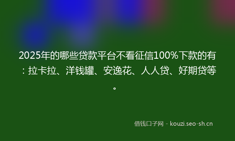 2025年的哪些贷款平台不看征信100%下款的有：拉卡拉、洋钱罐、安逸花、人人贷、好期贷等。