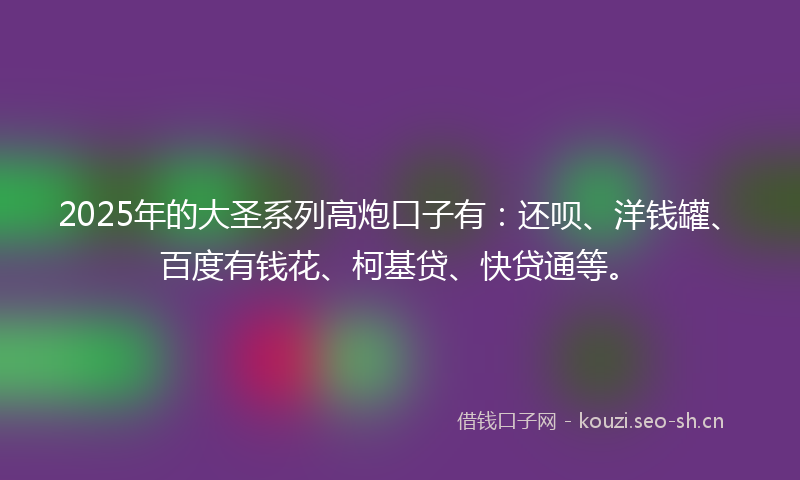 2025年的大圣系列高炮口子有：还呗、洋钱罐、百度有钱花、柯基贷、快贷通等。